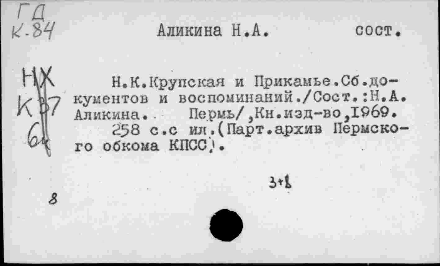 ﻿Аликина Н.А.	сост.
Н.К.Крупская и Прикамье,Сб.документов и воспоминаний./Сост.:Н.А. Аликина.. Пермь/,Кн.изд-во,1969.
258 с.с ил.(Парт.архив Пермского обкома КПСС?.
5*1